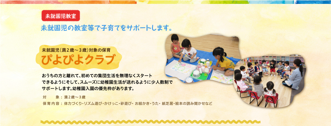 未就園児（満２歳～３歳）対象の保育　ぴよぴよクラブ　おうちの方と離れて、初めての集団生活を無理なくスタートできるようにそして、スムーズに幼稚園生活が送れるように少人数制でサポートします。幼稚園入園の優先枠があります。