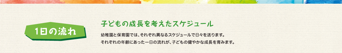子どもの成長を考えたスケジュール:幼稚園と保育園では、それぞれ異なるスケジュールで日々を送ります。
それぞれの年齢にあった一日の流れが、子どもの健やかな成長を育みます。