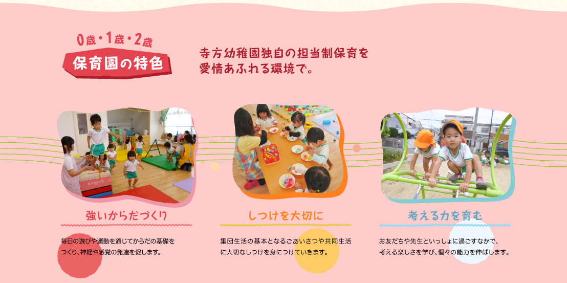 寺方幼稚園独自の担当制保育を愛情あふれる環境で。強いからだづくり:毎日の遊びや運動を通じてからだの基礎をつくり、神経や感覚の発達を促します。 しつけを大切に:集団生活の基本となるごあいさつや共同生活に大切なしつけを身につけていきます。 考える力を育む:お友だちや先生といっしょに過ごすなかで、考える楽しさを学び、個々の能力を伸ばします。