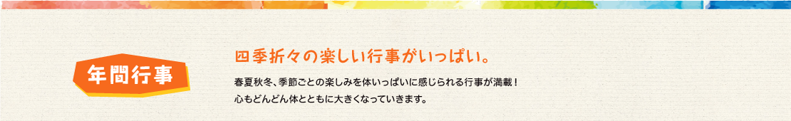 春夏秋冬、季節ごとの楽しみを体いっぱいに感じられる行事が満載！心もどんどん体とともに大きくなっていきます。