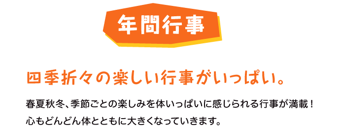 四季折々の楽しい行事がいっぱい。春夏秋冬、季節ごとの楽しみを体いっぱいに感じられる行事が満載！心もどんどん体とともに大きくなっていきます。